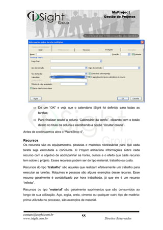 MsProject
                                                               Gestão de Projetos




              Dê um “OK” e veja que o calendário iSight foi definido para todas as
              tarefas;

              Para finalizar oculte a coluna “Calendário da tarefa”, clicando com o botão
              direito no título da coluna e escolhendo a opção “Ocultar coluna”.

Antes de continuarmos abra o “WorkShop 4”.

Recursos
Os recursos são os equipamentos, pessoas e materiais necessários para que cada
tarefa seja executada e concluída. O Project armazena informações sobre cada
recurso com o objetivo de acompanhar as horas, custos e o efeito que cada recurso
tem sobre o projeto. Esses recursos podem ser do tipo material, trabalho ou custo.

Recursos do tipo “trabalho” são aqueles que realizam efetivamente um trabalho para
executar as tarefas. Máquinas e pessoas são alguns exemplos desse recurso. Esse
recurso geralmente é contabilizado por hora trabalhada, já que ele é um recurso
“infinito”.

Recursos do tipo “material” são geralmente suprimentos que são consumidos ao
longo de sua utilização. Aço, argila, areia, cimento ou qualquer outro tipo de matéria-
prima utilizada no processo, são exemplos de material.



contato@isight.com.br                          55
www.isight.com.br                                               Direitos Reservados
 