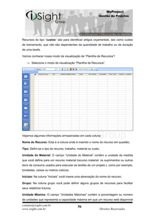 MsProject
                                                              Gestão de Projetos




Recursos do tipo “custos” são para identificar artigos orçamentais, tais como custos
de treinamento, que não são dependentes da quantidade de trabalho ou da duração
de uma tarefa.

Vamos conhecer nosso modo de visualização de “Planilha de Recursos”!

       Selecione o modo de visualização “Planilha de Recursos”.




Vejamos algumas informações armazenadas em cada coluna:

Nome do Recurso: Esta é a coluna onde é inserido o nome do recurso em questão;

Tipo: Defini-se o tipo do recurso, trabalho, material ou custo;

Unidade do Material: O campo “Unidade do Material” contém a unidade da medida
que você define para um recurso material (recurso material: os suprimentos ou outros
itens de consumo usados para executar as tarefas de um projeto.), como por exemplo,
toneladas, caixas ou metros cúbicos;

Iniciais: Na coluna “Iniciais” você insere uma abreviação do nome do recurso;

Grupo: Na coluna grupo você pode definir alguns grupos de recursos para facilitar
seus relatórios futuros;

Unidade Máxima: O campo “Unidades Máximas” contém a porcentagem ou número
de unidades que representa a capacidade máxima em que um recurso está disponível
contato@isight.com.br                        56
www.isight.com.br                                             Direitos Reservados
 