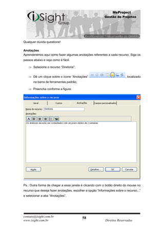 MsProject
                                                          Gestão de Projetos




Qualquer dúvida questione!

Anotações
Aprenderemos aqui como fazer algumas anotações referentes a cada recurso. Siga os
passos abaixo e veja como é fácil.

       Selecione o recurso “Diretoria”;


       Dê um clique sobre o ícone “Anotações”                            , localizado
       na barra de ferramentas padrão;

       Preencha conforme a figura:




Ps.: Outra forma de chegar a essa janela é clicando com o botão direito do mouse no
recurso que deseja fazer anotações, escolher a opção “Informações sobre o recurso...”
e selecionar a aba “Anotações”.




contato@isight.com.br                     58
www.isight.com.br                                          Direitos Reservados
 