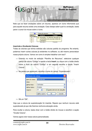 MsProject
                                                           Gestão de Projetos




Note que ao fazer anotações sobre um recurso, aparece um ícone informando que
para aquele recurso existe uma anotação. Caso deseje saber qual é a anotação, basta
parar o cursor do mouse sobre o ícone.




Inserindo e Ocultando Colunas
Todas as colunas que temos exibidas são colunas padrão do programa. No entanto,
podemos inserir outras colunas já existentes no software, ou até mesmo personalizar
nossa própria coluna. Vamos ver como é simples trabalhar com isso?

       Estando no modo de exibição “Planilha de Recursos”, selecione qualquer
       campo da coluna “Código” e aperte a tecla Insert; ou clique com o botão direito
       sobre o título da coluna “Código” e em seguida escolha a opção “Inserir
       Coluna”;

       Na janela que aparecerá, escolha o nome do campo “Superalocado”;




       Dê um “OK”.

Veja que a coluna de superalocação foi inserida. Repare que nenhum recurso está
superalocado já que não fizemos nenhuma alocação ainda.

Para ocultar a coluna, basta clicar com o botão direito do mouse e escolher a opção
“Ocultar Coluna”.

Vamos agora criar nossa coluna personalizada.


contato@isight.com.br                      59
www.isight.com.br                                           Direitos Reservados
 
