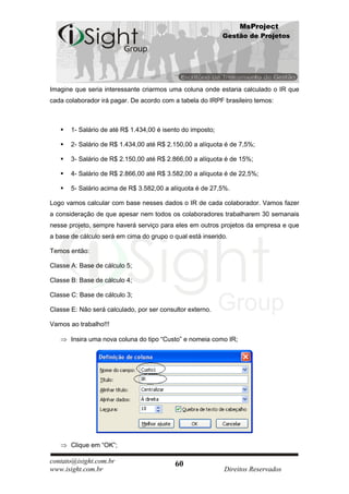 MsProject
                                                            Gestão de Projetos




Imagine que seria interessante criarmos uma coluna onde estaria calculado o IR que
cada colaborador irá pagar. De acordo com a tabela do IRPF brasileiro temos:



      1- Salário de até R$ 1.434,00 é isento do imposto;

      2- Salário de R$ 1.434,00 até R$ 2.150,00 a alíquota é de 7,5%;

      3- Salário de R$ 2.150,00 até R$ 2.866,00 a alíquota é de 15%;

      4- Salário de R$ 2.866,00 até R$ 3.582,00 a alíquota é de 22,5%;

      5- Salário acima de R$ 3.582,00 a alíquota é de 27,5%.

Logo vamos calcular com base nesses dados o IR de cada colaborador. Vamos fazer
a consideração de que apesar nem todos os colaboradores trabalharem 30 semanais
nesse projeto, sempre haverá serviço para eles em outros projetos da empresa e que
a base de cálculo será em cima do grupo o qual está inserido.

Temos então:

Classe A: Base de cálculo 5;

Classe B: Base de cálculo 4;

Classe C: Base de cálculo 3;

Classe E: Não será calculado, por ser consultor externo.

Vamos ao trabalho!!!

       Insira uma nova coluna do tipo “Custo” e nomeia como IR;




       Clique em “OK”;

contato@isight.com.br                      60
www.isight.com.br                                           Direitos Reservados
 