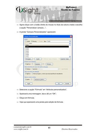 MsProject
                                                         Gestão de Projetos




      Agora clique com o botão direito do mouse no título da coluna criada e escolha
      a opção “Personalizar campos...”;

      A janela “Campos Personalizados” aparecerá:




      Selecione a opção “Fórmula” em “Atributos personalizados”;

      Aparecerá uma mensagem, leia e dê um “OK”;

      Clique em fórmula;

      Veja que aparecerá uma janela para edição da fórmula;




contato@isight.com.br                     61
www.isight.com.br                                         Direitos Reservados
 