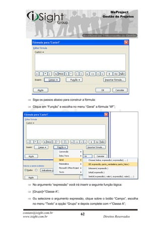 MsProject
                                                          Gestão de Projetos




      Siga os passos abaixo para construir a fórmula:

      Clique em “Função” e escolha no menu “Geral” a fórmula “IIF”;




      No argumento “expressão” você irá inserir a seguinte função lógica:

      [Grupo]=”Classe A”;

      Ou selecione o argumento expressão, clique sobre o botão “Campo”, escolha
      no menu “Texto” a opção “Grupo” e depois complete com =”Classe A”;


contato@isight.com.br                     62
www.isight.com.br                                          Direitos Reservados
 