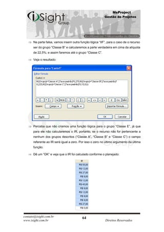 MsProject
                                                            Gestão de Projetos




      Na parte falsa, vamos inserir outra função lógica “IIF”, para o caso de o recurso
      ser do grupo “Classe B” e calcularemos a parte verdadeira em cima da alíquota
      de 22,5%; e assim faremos até o grupo “Classe C”.

      Veja o resultado:




      Perceba que não criamos uma função lógica para o grupo “Classe E”, já que
      para ele não calcularemos o IR, portanto, se o recurso não for pertencente a
      nenhum dos grupos descritos (“Classe A”, “Classe B” e “Classe C”) o campo
      referente ao IR será igual a zero. Por isso o zero no último argumento da última
      função.

      Dê um “OK” e veja que o IR foi calculado conforme o planejado:




contato@isight.com.br                      64
www.isight.com.br                                           Direitos Reservados
 