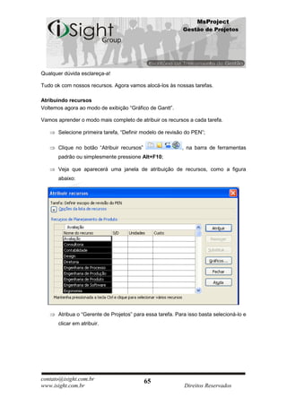 MsProject
                                                            Gestão de Projetos




Qualquer dúvida esclareça-a!

Tudo ok com nossos recursos. Agora vamos alocá-los às nossas tarefas.

Atribuindo recursos
Voltemos agora ao modo de exibição “Gráfico de Gantt”.

Vamos aprender o modo mais completo de atribuir os recursos a cada tarefa.

       Selecione primeira tarefa, “Definir modelo de revisão do PEN”;

       Clique no botão “Atribuir recursos”                 , na barra de ferramentas
       padrão ou simplesmente pressione Alt+F10;

       Veja que aparecerá uma janela de atribuição de recursos, como a figura
       abaixo:




       Atribua o “Gerente de Projetos” para essa tarefa. Para isso basta selecioná-lo e
       clicar em atribuir.




contato@isight.com.br                        65
www.isight.com.br                                           Direitos Reservados
 