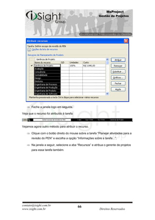 MsProject
                                                           Gestão de Projetos




       Feche a janela logo em seguida.

Veja que o recurso foi atribuído à tarefa:



Vejamos agora outro método para atribuir o recurso.

       Clique com o botão direito do mouse sobre a tarefa “Planejar atividades para a
       revisão do PEN” e escolha a opção “Informações sobre a tarefa...”;

       Na janela a seguir, selecione a aba “Recursos” e atribua o gerente de projetos
       para essa tarefa também.




contato@isight.com.br                        66
www.isight.com.br                                           Direitos Reservados
 
