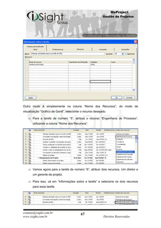 MsProject
                                                            Gestão de Projetos




Outro modo é simplesmente na coluna “Nome dos Recursos”, do modo de
visualização “Gráfico de Gantt”, selecionar o recurso desejado.

       Para a tarefa de número “5”, atribua o recurso “Engenharia de Processo”,
       utilizando a coluna “Nome dos Recursos”.




       Vamos agora para a tarefa de número “6”, atribuir dois recursos. Um diretor e
       um gerente de projeto.

       Para isso, vá em “Informações sobre a tarefa” e selecione os dois recursos
       para essa tarefa.




contato@isight.com.br                      67
www.isight.com.br                                            Direitos Reservados
 