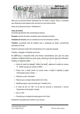 MsProject
                                                            Gestão de Projetos




Note que os recursos ficaram separados por um ponto e vírgula. Esse é o caractere
que utilizaremos para separar dois recursos em uma mesma tarefa.

Antes de continuarmos abra o “WorkShop 5”.

Tipos de tarefas
As tarefas apresentam três características básicas:

Duração: período de tempo necessário para realização da tarefa;

Unidades de recurso: são as unidades de recursos atribuídos à tarefa;

Trabalho: quantidade total de trabalho para a realização da tarefa, normalmente
calculado em horas.

Podemos relacionar essas três características com a seguinte equação:

Trabalho = Duração x Unidades de recurso

No MSProject é necessário fixar uma dessas características para que ele possa
recalcular automaticamente as outras duas, sempre que houver alguma modificação.
Vejamos um exemplo prático:

       Ainda no modo de exibição “Gráfico de Gantt”, selecione a tarefa de número
       “3”, “Definir escopo de revisão do PEN”;

       Clique com o botão direito do mouse sobre a tarefa e escolha a opção
       “Informações sobre a tarefa...”;

       Selecione a aba “Avançado”;

       Repare que a duração dessa tarefa é de 4 dias;

       Modifique agora o tipo da tarefa para “Trabalho Fixo”;

       E antes de dar um “OK”, vá na aba de recursos e acrescente o recurso
       “Engenharia de Produção” à tarefa;

       Dê um “OK”;

       Perceba que a duração da tarefa agora é de 2 dias.

Analisando a equação para verificar o que ocorreu:



contato@isight.com.br                       68
www.isight.com.br                                               Direitos Reservados
 