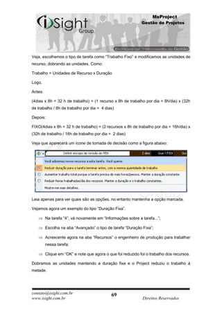 MsProject
                                                             Gestão de Projetos




Veja, escolhemos o tipo de tarefa como “Trabalho Fixo” e modificamos as unidades de
recurso, dobrando as unidades. Como:

Trabalho = Unidades de Recurso x Duração

Logo,

Antes:

(4dias x 8h = 32 h de trabalho) = (1 recurso x 8h de trabalho por dia = 8h/dia) x (32h
de trabalho / 8h de trabalho por dia = 4 dias)

Depois:

FIXO(4dias x 8h = 32 h de trabalho) = (2 recursos x 8h de trabalho por dia = 16h/dia) x
(32h de trabalho / 16h de trabalho por dia = 2 dias)

Veja que aparecerá um ícone de tomada de decisão como a figura abaixo:




Leia apenas para ver quais são as opções, no entanto mantenha a opção marcada.

Vejamos agora um exemplo do tipo “Duração Fixa”.

         Na tarefa “4”, vá novamente em “Informações sobre a tarefa...”;

         Escolha na aba “Avançado” o tipo de tarefa “Duração Fixa”;

         Acrescente agora na aba “Recursos” o engenheiro de produção para trabalhar
         nessa tarefa;

         Clique em “OK” e note que agora o que foi reduzido foi o trabalho dos recursos.

Dobramos as unidades mantendo a duração fixa e o Project reduziu o trabalho à
metade.




contato@isight.com.br                        69
www.isight.com.br                                             Direitos Reservados
 