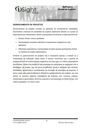 MsProject
                                                           Gestão de Projetos




GERENCIAMENTO DE PROJETOS

Gerenciamento de projetos consiste na aplicação de conhecimento, habilidades,
ferramentas e técnicas em atividades de projetos objetivando atender ou superar as
expectativas dos interessados, atores e participantes envolvendo o balanceamento de:

       Escopo, tempo, custo e qualidade;

       Necessidades (requisitos definidos) e expectativas (subjetivos ou não
       definidos);

       Diferentes expectativas e necessidades de todos aqueles participantes diretos
       ou indiretos do projeto (stakeholders).

Portanto no gerenciamento de projetos não é necessário apenas a vontade ou a
necessidade da realização dessa tarefa. É preciso reconhecer que o gerente de
projetos precisa de conhecimentos específicos da área para um melhor desempenho
das funções. Existe uma tendência das empresas em administrar as operações com a
abordagem de projeto, que de forma simplificada, prevê a aplicação das técnicas,
habilidades, ferramentas e conhecimento na condução de operações da empresa. O
termo usado para essa tendência ou filosofia é o gerenciamento por projetos, que visa
alinhar os grandes objetivos estratégicos da empresa com inúmeros projetos,
coordenados e gerenciados, de forma a garantir a sua execução no menor tempo, com
melhor qualidade e no menor custo.




contato@isight.com.br                        7
www.isight.com.br                                           Direitos Reservados
 