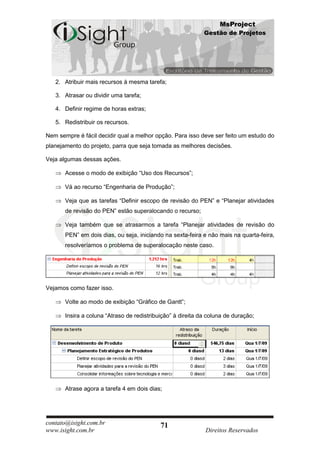 MsProject
                                                             Gestão de Projetos




   2. Atribuir mais recursos à mesma tarefa;

   3. Atrasar ou dividir uma tarefa;

   4. Definir regime de horas extras;

   5. Redistribuir os recursos.

Nem sempre é fácil decidir qual a melhor opção. Para isso deve ser feito um estudo do
planejamento do projeto, parra que seja tomada as melhores decisões.

Veja algumas dessas ações.

       Acesse o modo de exibição “Uso dos Recursos”;

       Vá ao recurso “Engenharia de Produção”;

       Veja que as tarefas “Definir escopo de revisão do PEN” e “Planejar atividades
       de revisão do PEN” estão superalocando o recurso;

       Veja também que se atrasarmos a tarefa “Planejar atividades de revisão do
       PEN” em dois dias, ou seja, iniciando na sexta-feira e não mais na quarta-feira,
       resolveríamos o problema de superalocação neste caso.




Vejamos como fazer isso.

       Volte ao modo de exibição “Gráfico de Gantt”;

       Insira a coluna “Atraso de redistribuição” à direita da coluna de duração;




       Atrase agora a tarefa 4 em dois dias;




contato@isight.com.br                       71
www.isight.com.br                                            Direitos Reservados
 