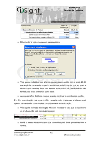 MsProject
                                                          Gestão de Projetos




      Dê um enter e veja a mensagem que aparecerá:




      Veja que ao redistribuirmos a tarefa, causamos um conflito com a tarefa 26. O
      que explicita claramente o que foi comentado anteriormente, que ao fazer a
      redistribuição deve-se fazer um estudo aprofundado do planejamento das
      tarefas para evitar problemas como esse;

      Apenas para fins didáticos, marque a opção continuar e permita esse conflito.

Ps.: Em uma situação real, esse conflito causaria muito problemas, aceitamos aqui
apenas para entender como resolver um problema de superalocação.

      Volte agora no modo de exibição “Uso dos recursos” e veja que o engenheiro
      de produção não está mais superalocado:




      Retire o atraso de redistribuição que colocamos para evitar problemas com o
      conflito.


contato@isight.com.br                     72
www.isight.com.br                                          Direitos Reservados
 