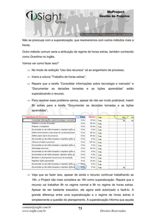 MsProject
                                                                  Gestão de Projetos




Não se preocupe com a superalocação, que resolveremos com outros métodos mais a
frente.

Outro método comum seria a atribuição de regime de horas extras, também conhecido
como Overtime no inglês.

Vamos ver como fazer isso?

          No modo de exibição “Uso dos recursos” vá ao engenheiro de processo;

          Insira a coluna “Trabalho de horas extras”;

          Repare que a tarefa “Consolidar informações sobre tecnologia e mercado” e
          “Documentar    as   decisões    tomadas       e   as   lições   aprendidas”    estão
          superalocando o recurso;

          Para resolver esse problema vamos, apesar de não ser muito praticável, inserir
          8h extras para a tarefa “Documentar as decisões tomadas e as lições
          aprendidas”;




          Veja que ao fazer isso, apesar de ainda o recurso continuar trabalhando as
          16h, o Project não mais considera as 16h como superalocação. Repare que o
          recurso vai trabalhar 8h no regime normal e 8h no regime de horas extras.
          Apesar de ser bastante exaustivo, ele agora está autorizado a fazê-lo. A
          grande diferença entre uma superalocação e o regime de horas extras é
          simplesmente a questão do planejamento. A superalocação informa que aquela

contato@isight.com.br                         73
www.isight.com.br                                                  Direitos Reservados
 