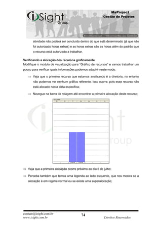 MsProject
                                                           Gestão de Projetos




       atividade não poderá ser concluída dentro do que está determinado (já que não
       foi autorizado horas extras) e as horas extras são as horas além do padrão que
       o recurso está autorizado a trabalhar.

Verificando a alocação dos recursos graficamente
Modifique o modulo de visualização para “Gráfico de recursos” e vamos trabalhar um
pouco para verificar quais informações podemos adquirir neste modo.

       Veja que o primeiro recurso que estamos analisando é a diretoria, no entanto
       não podemos ver nenhum gráfico referente. Isso ocorre, pois esse recurso não
       está alocado nesta data especifica;

       Navegue na barra de rolagem até encontrar a primeira alocação deste recurso;




   Veja que a primeira alocação ocorre próximo ao dia 5 de julho;

   Perceba também que temos uma legenda ao lado esquerdo, que nos mostra se a
   alocação é em regime normal ou se existe uma superalocação;




contato@isight.com.br                        74
www.isight.com.br                                          Direitos Reservados
 