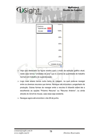 MsProject
                                                          Gestão de Projetos




      Veja que destacado na figura mostra qual o modo de exibição gráfico atual,
      neste caso temos “Unidades de pico” que é a soma da quantidade de trabalho
      normal com trabalho de superalocação;

      Logo mais abaixo temos outra barra de rolagem, na qual pode-se navegar
      entre os diversos recursos que temos. Navegue até encontrar o engenheiro de
      produção. Outras formas de navegar entre o recurso é clicando sobre ele e
      escolhendo as opções “Próximo Recurso” ou “Recurso Anterior”; ou ainda
      através do Scroll do mouse, caso esse seja existente.

      Navegue agora até encontrar o dia 28 de junho.




contato@isight.com.br                    75
www.isight.com.br                                         Direitos Reservados
 