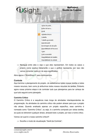 MsProject
                                                             Gestão de Projetos




       Navegue entre eles e veja o que eles representam. Em todos os casos o
       próprio nome explica claramente o que o gráfico representa, por isso não
       vamos comentar cada um de seus significados.

Abra agora o “WorkShop 6” para continuarmos.

Controle
Aqui termina o planejamento do projeto. Já cadastramos todas nossas tarefas e todos
nossos recursos, bem como já atribuímos todos nossos recursos às tarefas. Portanto
agora nossa próxima etapa é de controlar tudo que planejamos para ter certeza de
que tudo seguirá como planejado.

Caminho Crítico
O Caminho Crítico é a sequência mais longa de atividades interdependentes da
programação. As atividades do caminho crítico não podem atrasar para que o projeto
não atrase. Quando analisado apenas um projeto específico, esse caminho é
nomeado como “Caminho Crítico”, ou seja, é o caminho composto por várias tarefas,
as quais se obtiverem qualquer atraso, atrasará todo o projeto, por isso o nome crítico.

Vamos ver qual é o nosso caminho crítico!!!

       Escolha o modo de visualização “Gantt de Controle”;



contato@isight.com.br                         77
www.isight.com.br                                            Direitos Reservados
 