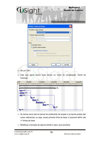 MsProject
                                                           Gestão de Projetos




      Dê um “OK”;

      Veja que agora temos duas barras no modo de visualização “Gantt de
      Controle”:




      As barras azuis são as barras de andamento do projeto e as barras pretas são
      nosso referencial, ou seja, nossa primeira linha de base; é possível definir até
      11 linhas de base.

      Modifique a duração de alguma tarefa e veja o que acontece.


contato@isight.com.br                     79
www.isight.com.br                                          Direitos Reservados
 