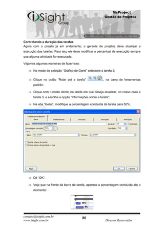 MsProject
                                                            Gestão de Projetos




Controlando a duração das tarefas
Agora com o projeto já em andamento, o gerente de projetos deve atualizar a
execução das tarefas. Para isso ele deve modificar o percentual de execução sempre
que alguma atividade for executada.

Vejamos algumas maneiras de fazer isso:

       No modo de exibição “Gráfico de Gantt” selecione a tarefa 3;

       Clique no botão “Rolar até a tarefa”                , na barra de ferramentas
       padrão;

       Clique com o botão direito na tarefa em que deseja atualizar, no nosso caso a
       tarefa 3, e escolha a opção “Informações sobre a tarefa”;

       Na aba “Geral”, modifique a porcentagem concluída da tarefa para 50%;




       Dê “OK”;

       Veja que na frente da barra da tarefa, aparece a porcentagem concluída até o
       momento:




contato@isight.com.br                      80
www.isight.com.br                                           Direitos Reservados
 