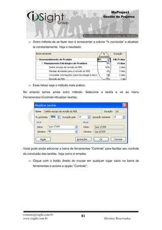 MsProject
                                                            Gestão de Projetos




       Outro método de se fazer isso é acrescentar a coluna “% concluída” e atualizá-
       la constantemente. Veja o resultado:




       Esse talvez seja o método mais prático.

No entanto temos ainda outro método. Selecione a tarefa e vá ao menu
Ferramentas>Controle>Atualizar tarefas;




Você pode ainda adicionar a barra de ferramentas “Controle” para facilitar seu controle
da conclusão das tarefas. Veja como é simples:

       Clique com o botão direito do mouse em qualquer lugar vazio na barra de
       ferramentas e acione a opção “Controle”;




contato@isight.com.br                      81
www.isight.com.br                                           Direitos Reservados
 