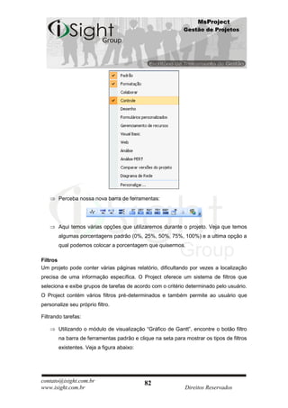 MsProject
                                                            Gestão de Projetos




       Perceba nossa nova barra de ferramentas:




       Aqui temos várias opções que utilizaremos durante o projeto. Veja que temos
       algumas porcentagens padrão (0%, 25%, 50%, 75%, 100%) e a ultima opção a
       qual podemos colocar a porcentagem que quisermos.

Filtros
Um projeto pode conter várias páginas relatório, dificultando por vezes a localização
precisa de uma informação específica. O Project oferece um sistema de filtros que
seleciona e exibe grupos de tarefas de acordo com o critério determinado pelo usuário.
O Project contém vários filtros pré-determinados e também permite ao usuário que
personalize seu próprio filtro.

Filtrando tarefas:

       Utilizando o módulo de visualização “Gráfico de Gantt”, encontre o botão filtro
       na barra de ferramentas padrão e clique na seta para mostrar os tipos de filtros
       existentes. Veja a figura abaixo:




contato@isight.com.br                      82
www.isight.com.br                                           Direitos Reservados
 