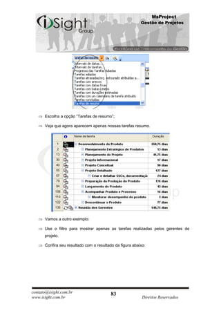 MsProject
                                                          Gestão de Projetos




      Escolha a opção “Tarefas de resumo”;

      Veja que agora aparecem apenas nossas tarefas resumo.




      Vamos a outro exemplo:

      Use o filtro para mostrar apenas as tarefas realizadas pelos gerentes de
      projeto.

      Confira seu resultado com o resultado da figura abaixo:




contato@isight.com.br                     83
www.isight.com.br                                          Direitos Reservados
 