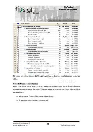 MsProject
                                                            Gestão de Projetos




Navegue em outras opções do filtro para verificar os diversos resultados que podemos
obter.

Criando filtros personalizados
Além dos filtros vistos anteriormente, podemos também criar filtros de acordo com
nossas necessidades do dia a dia. Vejamos agora um exemplo de como criar um filtro
personalizado:

         Vá ao menu Projeto>Filtro para:>Mais filtros...;

         A seguinte caixa de diálogo aparecerá:




contato@isight.com.br                         84
www.isight.com.br                                           Direitos Reservados
 