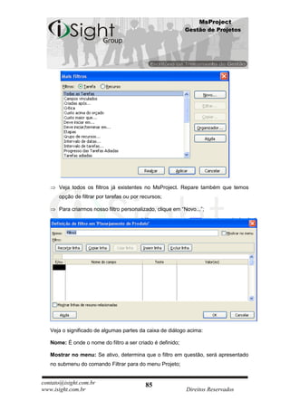 MsProject
                                                            Gestão de Projetos




      Veja todos os filtros já existentes no MsProject. Repare também que temos
      opção de filtrar por tarefas ou por recursos;

      Para criarmos nosso filtro personalizado, clique em “Novo...”;




   Veja o significado de algumas partes da caixa de diálogo acima:

   Nome: É onde o nome do filtro a ser criado é definido;

   Mostrar no menu: Se ativo, determina que o filtro em questão, será apresentado
   no submenu do comando Filtrar para do menu Projeto;


contato@isight.com.br                      85
www.isight.com.br                                           Direitos Reservados
 