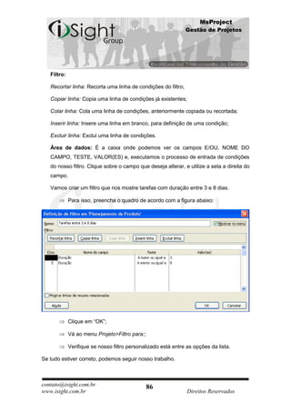 MsProject
                                                               Gestão de Projetos




   Filtro:

   Recortar linha: Recorta uma linha de condições do filtro;

   Copiar linha: Copia uma linha de condições já existentes;

   Colar linha: Cola uma linha de condições, anteriormente copiada ou recortada;

   Inserir linha: Insere uma linha em branco, para definição de uma condição;

   Excluir linha: Exclui uma linha de condições.

   Área de dados: É a caixa onde podemos ver os campos E/OU, NOME DO
   CAMPO, TESTE, VALOR(ES) e, executamos o processo de entrada de condições
   do nosso filtro. Clique sobre o campo que deseja alterar, e utilize a seta a direita do
   campo.

   Vamos criar um filtro que nos mostre tarefas com duração entre 3 e 8 dias.

             Para isso, preencha o quadro de acordo com a figura abaixo:




             Clique em “OK”;

             Vá ao menu Projeto>Filtro para:;

             Verifique se nosso filtro personalizado está entre as opções da lista.

Se tudo estiver correto, podemos seguir nosso trabalho.



contato@isight.com.br                           86
www.isight.com.br                                               Direitos Reservados
 