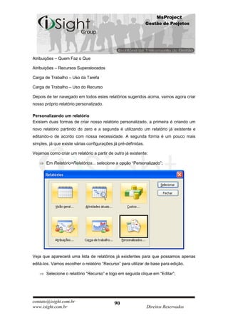 MsProject
                                                                Gestão de Projetos




Atribuições – Quem Faz o Que

Atribuições – Recursos Superalocados

Carga de Trabalho – Uso da Tarefa

Carga de Trabalho – Uso do Recurso

Depois de ter navegado em todos estes relatórios sugeridos acima, vamos agora criar
nosso próprio relatório personalizado.

Personalizando um relatório
Existem duas formas de criar nosso relatório personalizado, a primeira é criando um
novo relatório partindo do zero e a segunda é utilizando um relatório já existente e
editando-o de acordo com nossa necessidade. A segunda forma é um pouco mais
simples, já que existe várias configurações já pré-definidas.

Vejamos como criar um relatório a partir de outro já existente:

       Em Relatório>Relatórios... selecione a opção “Personalizado”;




Veja que aparecerá uma lista de relatórios já existentes para que possamos apenas
editá-los. Vamos escolher o relatório “Recurso” para utilizar de base para edição.

       Selecione o relatório “Recurso” e logo em seguida clique em “Editar”;




contato@isight.com.br                       90
www.isight.com.br                                               Direitos Reservados
 