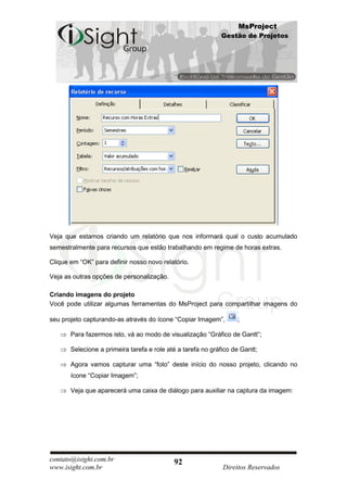 MsProject
                                                             Gestão de Projetos




Veja que estamos criando um relatório que nos informará qual o custo acumulado
semestralmente para recursos que estão trabalhando em regime de horas extras.

Clique em “OK” para definir nosso novo relatório.

Veja as outras opções de personalização.

Criando imagens do projeto
Você pode utilizar algumas ferramentas do MsProject para compartilhar imagens do

seu projeto capturando-as através do ícone “Copiar Imagem”,        ;

       Para fazermos isto, vá ao modo de visualização “Gráfico de Gantt”;

       Selecione a primeira tarefa e role até a tarefa no gráfico de Gantt;

       Agora vamos capturar uma “foto” deste início do nosso projeto, clicando no
       ícone “Copiar Imagem”;

       Veja que aparecerá uma caixa de diálogo para auxiliar na captura da imagem:




contato@isight.com.br                       92
www.isight.com.br                                             Direitos Reservados
 