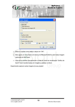 MsProject
                                                          Gestão de Projetos




       Deixe as opções como estão e clique em “OK”;

       Abra agora um documento em branco no Microsoft Word e cole nossa imagem
       capturada do MsProject.

       Veja que as tarefas que apareciam na tela do modo de visualização “Gráfico de
       Gantt” foram transformadas em imagem e coladas no Word.

Experimente capturar outras imagens do seu projeto!




contato@isight.com.br                     93
www.isight.com.br                                         Direitos Reservados
 