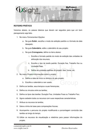 MsProject
                                                            Gestão de Projetos




ROTEIRO PRÁTICO

Veremos abaixo, os passos básicos que devem ser seguidos para que um bom
planejamento seja feito.

   1. No menu Ferramentas>Opções:

           a. Na guia Exibir, escolha o modo de exibição padrão e o formato da data
              desejado;

           b. Na guia Calendário, edite o calendário do seu projeto;

           c. Na guia Cronograma, defina os itens abaixo:

                   i. Escolha o formato padrão do modo de exibição das unidades de
                      atribuição dos recursos;

                  ii. Escolha o tipo de tarefa padrão: Duração fixa, Trabalho fixo ou
                      Unidades fixas;

                  iii. Defina as unidades padrões do projeto: dias, horas, etc.

   2. No menu Projeto>Informações sobre o projeto:

           a. Defina a data de início ou término do seu projeto;

           b. Escolha o calendário a ser usado;

   3. Defina as tarefas, seus tempos e suas hierarquias;

   4. Defina os vínculos entre as tarefas;

   5. Defina os tipos das tarefas: Duração Fixa, Unidades Fixas ou Trabalho Fixo;

   6. Agora cadastre todos os recursos com suas respectivas características;

   7. Atribua os recursos às tarefas;

   8. Salve a linha de base para comparações futuras;

   9. Acompanhe o percurso do projeto modificando a porcentagem concluída das
       tarefas ao longo do tempo;

   10. Utilize os recursos de visualização e relatórios para passar informações do
       projeto.


contato@isight.com.br                        94
www.isight.com.br                                            Direitos Reservados
 