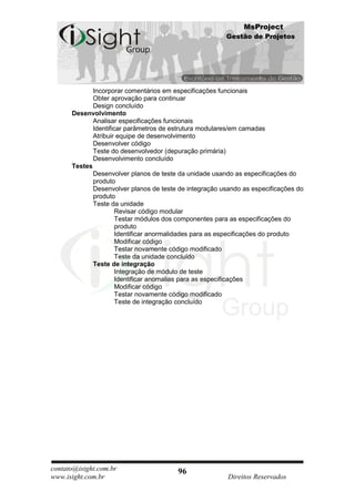MsProject
                                                        Gestão de Projetos




             Incorporar comentários em especificações funcionais
             Obter aprovação para continuar
             Design concluído
      Desenvolvimento
             Analisar especificações funcionais
             Identificar parâmetros de estrutura modulares/em camadas
             Atribuir equipe de desenvolvimento
             Desenvolver código
             Teste do desenvolvedor (depuração primária)
             Desenvolvimento concluído
      Testes
             Desenvolver planos de teste da unidade usando as especificações do
             produto
             Desenvolver planos de teste de integração usando as especificações do
             produto
             Teste da unidade
                      Revisar código modular
                      Testar módulos dos componentes para as especificações do
                      produto
                      Identificar anormalidades para as especificações do produto
                      Modificar código
                      Testar novamente código modificado
                      Teste da unidade concluído
             Teste de integração
                      Integração de módulo de teste
                      Identificar anomalias para as especificações
                      Modificar código
                      Testar novamente código modificado
                      Teste de integração concluído




contato@isight.com.br                   96
www.isight.com.br                                        Direitos Reservados
 