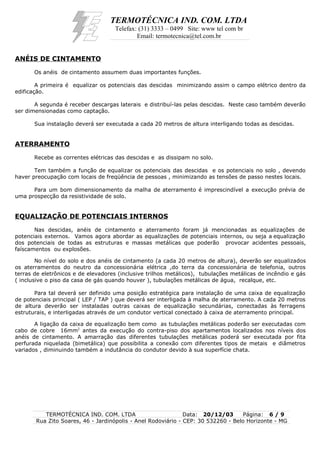 TERMOTÉCNICA IND. COM. LTDA
Telefax: (31) 3333 – 0499 Site: www tel com br
Email: termotecnica@tel.com.br
ANÉIS DE CINTAMENTO
Os anéis de cintamento assumem duas importantes funções.
A primeira é equalizar os potenciais das descidas minimizando assim o campo elétrico dentro da
edificação.
A segunda é receber descargas laterais e distribuí-las pelas descidas. Neste caso também deverão
ser dimensionadas como captação.
Sua instalação deverá ser executada a cada 20 metros de altura interligando todas as descidas.
ATERRAMENTO
Recebe as correntes elétricas das descidas e as dissipam no solo.
Tem também a função de equalizar os potenciais das descidas e os potenciais no solo , devendo
haver preocupação com locais de freqüência de pessoas , minimizando as tensões de passo nestes locais.
Para um bom dimensionamento da malha de aterramento é imprescindível a execução prévia de
uma prospecção da resistividade de solo.
EQUALIZAÇÃO DE POTENCIAIS INTERNOS
Nas descidas, anéis de cintamento e aterramento foram já mencionadas as equalizações de
potenciais externos. Vamos agora abordar as equalizações de potenciais internos, ou seja a equalização
dos potenciais de todas as estruturas e massas metálicas que poderão provocar acidentes pessoais,
faíscamentos ou explosões.
No nível do solo e dos anéis de cintamento (a cada 20 metros de altura), deverão ser equalizados
os aterramentos do neutro da concessionária elétrica ,do terra da concessionária de telefonia, outros
terras de eletrônicos e de elevadores (inclusive trilhos metálicos), tubulações metálicas de incêndio e gás
( inclusive o piso da casa de gás quando houver ), tubulações metálicas de água, recalque, etc.
Para tal deverá ser definido uma posição estratégica para instalação de uma caixa de equalização
de potenciais principal ( LEP / TAP ) que deverá ser interligada à malha de aterramento. A cada 20 metros
de altura deverão ser instaladas outras caixas de equalização secundárias, conectadas às ferragens
estruturais, e interligadas através de um condutor vertical conectado à caixa de aterramento principal.
A ligação da caixa de equalização bem como as tubulações metálicas poderão ser executadas com
cabo de cobre 16mm2
antes da execução do contra-piso dos apartamentos localizados nos níveis dos
anéis de cintamento. A amarração das diferentes tubulações metálicas poderá ser executada por fita
perfurada niquelada (bimetálica) que possibilita a conexão com diferentes tipos de metais e diâmetros
variados , diminuindo também a indutância do condutor devido à sua superfície chata.
TERMOTÉCNICA IND. COM. LTDA Data: 20/12/03 Página: 6 / 9
Rua Zito Soares, 46 - Jardinópolis - Anel Rodoviário - CEP: 30 532260 - Belo Horizonte - MG
 