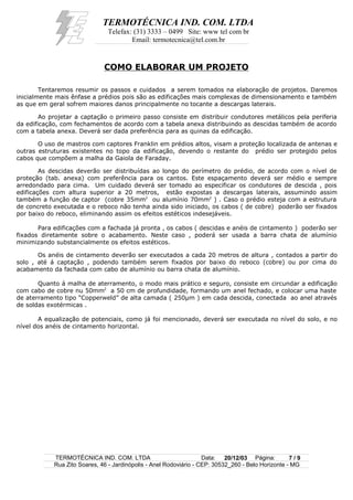TERMOTÉCNICA IND. COM. LTDA
Telefax: (31) 3333 – 0499 Site: www tel com br
Email: termotecnica@tel.com.br
COMO ELABORAR UM PROJETO
Tentaremos resumir os passos e cuidados a serem tomados na elaboração de projetos. Daremos
inicialmente mais ênfase a prédios pois são as edificações mais complexas de dimensionamento e também
as que em geral sofrem maiores danos principalmente no tocante a descargas laterais.
Ao projetar a captação o primeiro passo consiste em distribuir condutores metálicos pela periferia
da edificação, com fechamentos de acordo com a tabela anexa distribuindo as descidas também de acordo
com a tabela anexa. Deverá ser dada preferência para as quinas da edificação.
O uso de mastros com captores Franklin em prédios altos, visam a proteção localizada de antenas e
outras estruturas existentes no topo da edificação, devendo o restante do prédio ser protegido pelos
cabos que compõem a malha da Gaiola de Faraday.
As descidas deverão ser distribuídas ao longo do perímetro do prédio, de acordo com o nível de
proteção (tab. anexa) com preferência para os cantos. Este espaçamento deverá ser médio e sempre
arredondado para cima. Um cuidado deverá ser tomado ao especificar os condutores de descida , pois
edificações com altura superior a 20 metros, estão expostas a descargas laterais, assumindo assim
também a função de captor (cobre 35mm2
ou alumínio 70mm2
) . Caso o prédio esteja com a estrutura
de concreto executada e o reboco não tenha ainda sido iniciado, os cabos ( de cobre) poderão ser fixados
por baixo do reboco, eliminando assim os efeitos estéticos indesejáveis.
Para edificações com a fachada já pronta , os cabos ( descidas e anéis de cintamento ) poderão ser
fixados diretamente sobre o acabamento. Neste caso , poderá ser usada a barra chata de alumínio
minimizando substancialmente os efeitos estéticos.
Os anéis de cintamento deverão ser executados a cada 20 metros de altura , contados a partir do
solo , até á captação , podendo também serem fixados por baixo do reboco (cobre) ou por cima do
acabamento da fachada com cabo de alumínio ou barra chata de alumínio.
Quanto á malha de aterramento, o modo mais prático e seguro, consiste em circundar a edificação
com cabo de cobre nu 50mm2
a 50 cm de profundidade, formando um anel fechado, e colocar uma haste
de aterramento tipo “Copperweld” de alta camada ( 250µm ) em cada descida, conectada ao anel através
de soldas exotérmicas .
A equalização de potenciais, como já foi mencionado, deverá ser executada no nível do solo, e no
nível dos anéis de cintamento horizontal.
TERMOTÉCNICA IND. COM. LTDA Data: 20/12/03 Página: 7 / 9
Rua Zito Soares, 46 - Jardinópolis - Anel Rodoviário - CEP: 30532_260 - Belo Horizonte - MG
 