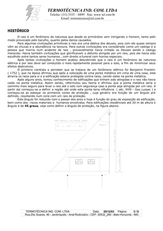 TERMOTÉCNICA IND. COM. LTDA
Telefax: (31) 3333 – 0499 Site: www tel com br
Email: termotecnica@tel.com.br
HISTÓRICO
O raio é um fenômeno da natureza que desde os primórdios vem intrigando o homem, tanto pelo
medo provocado pelo barulho, quanto pelos danos causados.
Para algumas civilizações primitivas o raio era uma dádiva dos deuses, pois com ele quase sempre
vêm as chuvas e a abundância na lavoura. Para outras civilizações era considerado como um castigo e a
pessoa que morria num acidente de raio , provavelmente havia irritado os Deuses sendo o castigo
merecido. Havia também civilizações que glorificavam o defunto atingido por um raio, pois ele havia sido
escolhido entre tantos seres humanos , com direito a funeral com honras especiais.
Após tantas civilizações o homem acabou descobrindo que o raio é um fenômeno de natureza
elétrica e por isso deve ser conduzido o mais rapidamente possível para o solo, a fim de minimizar seus
efeitos destrutivos.
O primeiro cientista a perceber que se tratava de um fenômeno elétrico foi Benjamin Franklin
( 1752 ), que na época afirmou que após a colocação de uma ponta metálica em cima de uma casa, esta
atrairia os raios para si e a edificação estaria protegida contra raios, caindo estes na ponta metálica.
Após alguns anos, tomou conhecimento de edificações que tinham sido atingidas e o raio não havia
caído na ponta metálica. Assim sendo, reformulou sou teoria e afirmou que a ponta metálica seria o
caminho mais seguro para levar o raio até o solo com segurança caso a ponta seja atingida por um raio. A
partir daí começou-se a definir a região até onde esta ponta teria influência ( séc. XVlll - Gay Lussac ) e
começou-se as esboçar os primeiros cones de proteção , cuja geratriz era função de um ângulo pré
definido, resultando num cone com um raio de proteção.
Este ângulo foi reduzido com o passar dos anos e hoje é função do grau de exposição da edificação,
bem como dos riscos materiais e humanos envolvidos. Para edificações residênciais até 20 m de altura o
ângulo é de 45 graus, veja como definir o ângulo de proteção, na figura abaixo:
TERMOTÉCNICA IND. COM. LTDA Data: 20/12/03 Página: 3 / 9
Rua Zito Soares, 46 - Jardinópolis - Anel Rodoviário - CEP: 30532_260 - Belo Horizonte - MG
 