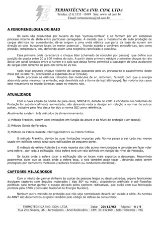 TERMOTÉCNICA IND. COM. LTDA
Telefax: (31) 3333 – 0499 Site: www tel com br
Email: termotecnica@tel.com.br
A FENOMENOLOGIA DO RAIO
Os raios são produzidos por nuvens do tipo “cumulu-nimbus” e se formam por um complexo
processo interno de atrito entre partículas carregadas. Á medida que o mecanismo de auto produção de
cargas elétricas vai aumentando, dá-se origem a uma onda elétrica que parte da base da nuvem em
direção ao solo buscando locais de menor potencial , ficando sujeita a variáveis atmosféricas, tais como
pressão, temperatura, etc, definindo assim uma trajetória ramificada e aleatória.
Essa primeira onda caracteriza o choque líder (chamado de condutor por passos) que define sua
posição de queda entre 20 a 100 metros do solo. A partir deste primeiro estágio o primeiro choque do raio
deixa um canal ionizado entre a nuvem e o solo que dessa forma permitirá a passagem de uma avalanche
de cargas com corrente de pico em torno de 20 KA.
Após esse segundo choque violento de cargas passando pelo ar, provoca-se o aquecimento deste
meio até 30.000 ºC, provocando a expansão do ar (trovão).
Neste processo os elétrons retirados das moléculas de ar, retornam, fazendo com que a energia
absorvida pelos mesmos na emissão, seja devolvida sob a forma de luz(relâmpago). Na maioria dos casos
este mecanismo se repete diversas vezes no mesmo raio.
ATUALIDADE
Com a nova edição da norma de pára-raios, NBR5419, datada de 2001 a eficiência dos Sistemas de
Proteção foi substancialmente aumentada, não deixando nada a desejar em relação a normas de outros
países, inclusive pelo fato desta ter tido a norma IEC como referência.
Atualmente existem três métodos de dimensionamento:
1) Método Franklin, porém com limitações em função da altura e do Nível de proteção (ver tabela);
2) Método Gaiola de Faraday;
3) Método da Esfera Rolante, Eletrogeométrico ou Esfera Fictícia.
O método Franklin, devido às suas limitações impostas pela Norma passa a ser cada vez menos
usado em edifícios sendo ideal para edificações de pequeno porte.
O método da esfera Rolante é o mais recente dos três acima mencionados e consiste em fazer rolar
uma esfera , por toda a edificação. Esta esfera terá um raio definido em função do Nível de Proteção,
Os locais onde a esfera tocar a edificação são os locais mais expostos a descargas. Resumindo
poderemos dizer que os locais onde a esfera toca, o raio também pode tocar , devendo estes serem
protegidos por elementos metálicos (captores Franklin ou condutores metálicos).
CAPTORES MILAGROSOS
Com o intuito de ganhar dinheiro às custas de pessoas leigas ou desatualizadas, alguns fabricantes
divulgam captores com ângulos majorados ( tipo 80º ou mais), dispositivos artificiais e até filosofias
patéticas para tentar ganhar o espaço deixado pelos captores radioativos, que estão com sua fabricação
proibida pela CNEN (Comissão Nacional de Energia Nuclear).
Nenhum outro método de proteção que não seja normalizado deverá ser levado a sério. As normas
da ABNT são documentos exigidos também pelo código de defesa do consumidor.
TERMOTÉCNICA IND. COM. LTDA Data: 20/12/03 Página: 4 / 9
Rua Zito Soares, 46 - Jardinópolis - Anel Rodoviário - CEP: 30 532260 - Belo Horizonte - MG
 