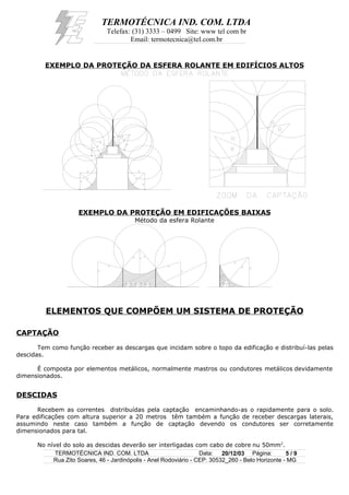 TERMOTÉCNICA IND. COM. LTDA
Telefax: (31) 3333 – 0499 Site: www tel com br
Email: termotecnica@tel.com.br
EXEMPLO DA PROTEÇÃO DA ESFERA ROLANTE EM EDIFÍCIOS ALTOS
EXEMPLO DA PROTEÇÃO EM EDIFICAÇÕES BAIXAS
Método da esfera Rolante
ELEMENTOS QUE COMPÕEM UM SISTEMA DE PROTEÇÃO
CAPTAÇÃO
Tem como função receber as descargas que incidam sobre o topo da edificação e distribuí-las pelas
descidas.
É composta por elementos metálicos, normalmente mastros ou condutores metálicos devidamente
dimensionados.
DESCIDAS
Recebem as correntes distribuídas pela captação encaminhando-as o rapidamente para o solo.
Para edificações com altura superior a 20 metros têm também a função de receber descargas laterais,
assumindo neste caso também a função de captação devendo os condutores ser corretamente
dimensionados para tal.
No nível do solo as descidas deverão ser interligadas com cabo de cobre nu 50mm2
.
TERMOTÉCNICA IND. COM. LTDA Data: 20/12/03 Página: 5 / 9
Rua Zito Soares, 46 - Jardinópolis - Anel Rodoviário - CEP: 30532_260 - Belo Horizonte - MG
 