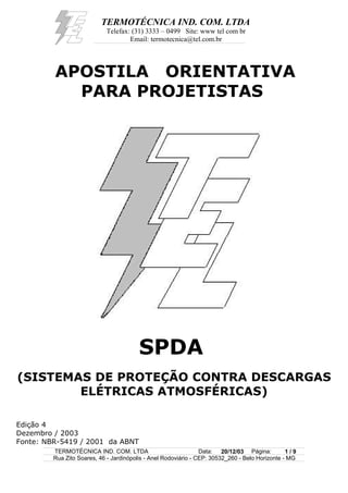 TERMOTÉCNICA IND. COM. LTDA
Telefax: (31) 3333 – 0499 Site: www tel com br
Email: termotecnica@tel.com.br
APOSTILA ORIENTATIVA
PARA PROJETISTAS
SPDA
(SISTEMAS DE PROTEÇÃO CONTRA DESCARGAS
ELÉTRICAS ATMOSFÉRICAS)
Edição 4
Dezembro / 2003
Fonte: NBR-5419 / 2001 da ABNT
TERMOTÉCNICA IND. COM. LTDA Data: 20/12/03 Página: 1 / 9
Rua Zito Soares, 46 - Jardinópolis - Anel Rodoviário - CEP: 30532_260 - Belo Horizonte - MG
 