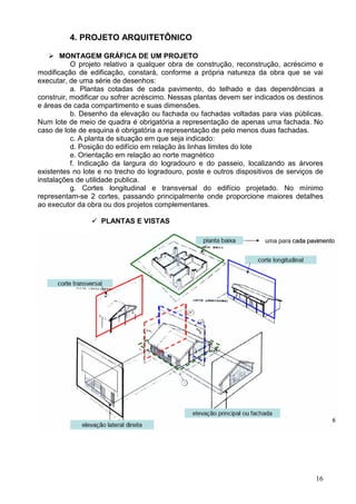 16
4. PROJETO ARQUITETÔNICO
MONTAGEM GRÁFICA DE UM PROJETO
O projeto relativo a qualquer obra de construção, reconstrução, acréscimo e
modificação de edificação, constará, conforme a própria natureza da obra que se vai
executar, de uma série de desenhos:
a. Plantas cotadas de cada pavimento, do telhado e das dependências a
construir, modificar ou sofrer acréscimo. Nessas plantas devem ser indicados os destinos
e áreas de cada compartimento e suas dimensões.
b. Desenho da elevação ou fachada ou fachadas voltadas para vias públicas.
Num lote de meio de quadra é obrigatória a representação de apenas uma fachada. No
caso de lote de esquina é obrigatória a representação de pelo menos duas fachadas.
c. A planta de situação em que seja indicado:
d. Posição do edifício em relação às linhas limites do lote
e. Orientação em relação ao norte magnético
f. Indicação da largura do logradouro e do passeio, localizando as árvores
existentes no lote e no trecho do logradouro, poste e outros dispositivos de serviços de
instalações de utilidade publica.
g. Cortes longitudinal e transversal do edifício projetado. No mínimo
representam-se 2 cortes, passando principalmente onde proporcione maiores detalhes
ao executor da obra ou dos projetos complementares.
PLANTAS E VISTAS
 
