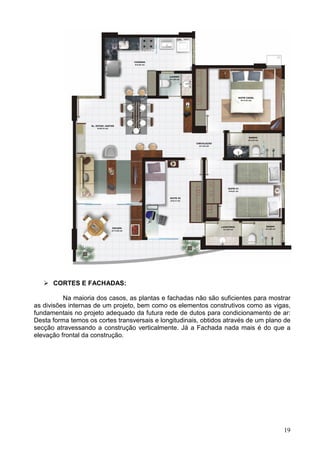 19
CORTES E FACHADAS:
Na maioria dos casos, as plantas e fachadas não são suficientes para mostrar
as divisões internas de um projeto, bem como os elementos construtivos como as vigas,
fundamentais no projeto adequado da futura rede de dutos para condicionamento de ar:
Desta forma temos os cortes transversais e longitudinais, obtidos através de um plano de
secção atravessando a construção verticalmente. Já a Fachada nada mais é do que a
elevação frontal da construção.
 