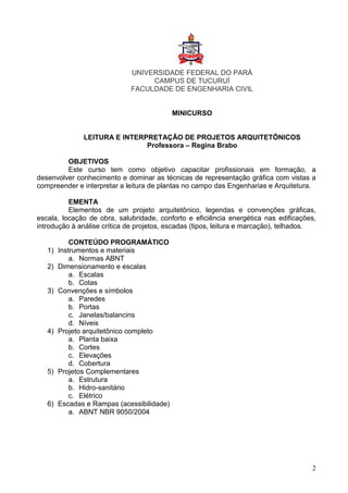 2
UNIVERSIDADE FEDERAL DO PARÁ
CAMPUS DE TUCURUÍ
FACULDADE DE ENGENHARIA CIVIL
MINICURSO
LEITURA E INTERPRETAÇÃO DE PROJETOS ARQUITETÔNICOS
Professora – Regina Brabo
OBJETIVOS
Este curso tem como objetivo capacitar profissionais em formação, a
desenvolver conhecimento e dominar as técnicas de representação gráfica com vistas a
compreender e interpretar a leitura de plantas no campo das Engenharias e Arquitetura.
EMENTA
Elementos de um projeto arquitetônico, legendas e convenções gráficas,
escala, locação de obra, salubridade, conforto e eficiência energética nas edificações,
introdução à análise crítica de projetos, escadas (tipos, leitura e marcação), telhados.
CONTEÚDO PROGRAMÁTICO
1) Instrumentos e materiais
a. Normas ABNT
2) Dimensionamento e escalas
a. Escalas
b. Cotas
3) Convenções e símbolos
a. Paredes
b. Portas
c. Janelas/balancins
d. Níveis
4) Projeto arquitetônico completo
a. Planta baixa
b. Cortes
c. Elevações
d. Cobertura
5) Projetos Complementares
a. Estrutura
b. Hidro-sanitário
c. Elétrico
6) Escadas e Rampas (acessibilidade)
a. ABNT NBR 9050/2004
 