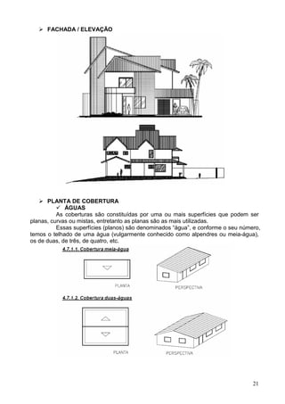 21
FACHADA / ELEVAÇÃO
PLANTA DE COBERTURA
ÁGUAS
As coberturas são constituídas por uma ou mais superfícies que podem ser
planas, curvas ou mistas, entretanto as planas são as mais utilizadas.
Essas superfícies (planos) são denominados “água”, e conforme o seu número,
temos o telhado de uma água (vulgarmente conhecido como alpendres ou meia-água),
os de duas, de três, de quatro, etc.
 