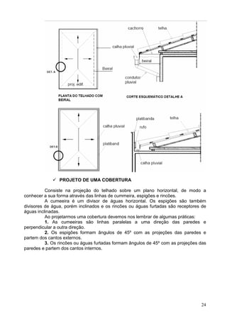 24
PROJETO DE UMA COBERTURA
Consiste na projeção do telhado sobre um plano horizontal, de modo a
conhecer a sua forma através das linhas de cummeira, espigões e rincões.
A cumeeira é um divisor de águas horizontal. Os espigões são também
divisores de água, porém inclinados e os rincões ou águas furtadas são receptores de
águas inclinadas.
Ao projetarmos uma cobertura devemos nos lembrar de algumas práticas:
1. As cumeeiras são linhas paralelas a uma direção das paredes e
perpendicular a outra direção.
2. Os espigões formam ângulos de 45º com as projeções das paredes e
partem dos cantos externos.
3. Os rincões ou águas furtadas formam ângulos de 45º com as projeções das
paredes e partem dos cantos internos.
 