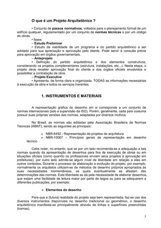 3
O que é um Projeto Arquitetônico ?
• Conjunto de passos normativos, voltados para o planejamento formal de um
edifício qualquer, regulamentado por um conjunto de normas técnicas e por um código
de obras.
• fases:
– Estudo Preliminar
• Estudo da viabilidade de um programa e do partido arquitetônico a ser
adotado para sua apreciação e aprovação pelo cliente. Pode servir à consulta prévia
para aprovação em órgãos governamentais.
– Anteprojeto
• Definição do partido arquitetônico e dos elementos construtivos,
considerando os projetos complementares (estrutura, instalações, etc...). Nesta etapa, o
projeto deve receber aprovação final do cliente e dos órgãos oficiais envolvidos e
possibilitar a contratação da obra.
– Projeto Executivo
• Apresenta, de forma clara e organizada, TODAS as informações necessárias
à execução da obra e todos os serviços inerentes.
1. INSTRUMENTOS E MATERIAIS
A representação gráfica do desenho em si corresponde a um conjunto de
normas internacionais (sob a supervisão da ISO). Porém, geralmente, cada país costuma
possuir suas próprias versões das normas, adaptadas por diversos motivos.
No Brasil, as normas são editadas pela Associação Brasileira de Normas
Técnicas (ABNT), sendo as seguintes as principais:
• NBR-6492 - Representação de projetos de arquitetura
• NBR-10067 – Princípios gerais de representação em desenho
técnico
Cabe notar, no entanto, que se por um lado recomenda-se a adequação a tais
normas quando da apresentação de desenhos para fins de execução de obras ou em
situações oficiais (como quando os profissionais enviam seus projetos à aprovação em
prefeituras), por outro lado admite-se algum nível de liberdade em relação a elas em
outros contextos. Durante o processo de elaboração e evolução do projeto, por exemplo,
normalmente os arquitetos utilizam-se de métodos de desenho próprios apropriados às
suas necessidades momentâneas, os quais eventualmente se afastam das
determinações das normas. Esta liberdade se dá pela necessidade de elaborar desenhos,
que exijam uma facilidade de leitura maior por parte de leigos ou para se adequarem a
diferentes publicações, por exemplo.
Elementos do desenho
Para que a (futura) realidade do projeto seja bem representada, faz-se uso dos
diversos instrumentos disponíveis no desenho tradicional ou geométrico, o desenho
arquitetônico manifesta-se principalmente através de linhas e superfícies preenchidas
(tramas).
 
