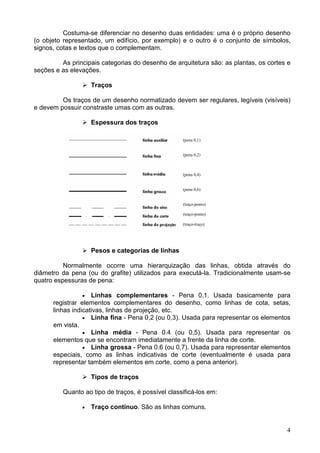 4
Costuma-se diferenciar no desenho duas entidades: uma é o próprio desenho
(o objeto representado, um edifício, por exemplo) e o outro é o conjunto de símbolos,
signos, cotas e textos que o complementam.
As principais categorias do desenho de arquitetura são: as plantas, os cortes e
seções e as elevações.
Traços
Os traços de um desenho normatizado devem ser regulares, legíveis (visíveis)
e devem possuir constraste umas com as outras.
Espessura dos traços
Pesos e categorias de linhas
Normalmente ocorre uma hierarquização das linhas, obtida através do
diâmetro da pena (ou do grafite) utilizados para executá-la. Tradicionalmente usam-se
quatro espessuras de pena:
• Linhas complementares - Pena 0,1. Usada basicamente para
registrar elementos complementares do desenho, como linhas de cota, setas,
linhas indicativas, linhas de projeção, etc.
• Linha fina - Pena 0,2 (ou 0,3). Usada para representar os elementos
em vista.
• Linha média - Pena 0.4 (ou 0,5). Usada para representar os
elementos que se encontram imediatamente a frente da linha de corte.
• Linha grossa - Pena 0.6 (ou 0,7). Usada para representar elementos
especiais, como as linhas indicativas de corte (eventualmente é usada para
representar também elementos em corte, como a pena anterior).
Tipos de traços
Quanto ao tipo de traços, é possível classificá-los em:
• Traço contínuo. São as linhas comuns.
(pena 0,1)
(pena 0,2)
(pena 0,4)
(pena 0,6)
(traço-ponto)
(traço-ponto)
(traço-traço)
 