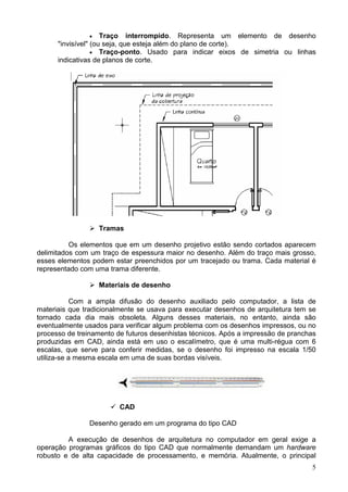 5
• Traço interrompido. Representa um elemento de desenho
"invisível" (ou seja, que esteja além do plano de corte).
• Traço-ponto. Usado para indicar eixos de simetria ou linhas
indicativas de planos de corte.
Tramas
Os elementos que em um desenho projetivo estão sendo cortados aparecem
delimitados com um traço de espessura maior no desenho. Além do traço mais grosso,
esses elementos podem estar preenchidos por um tracejado ou trama. Cada material é
representado com uma trama diferente.
Materiais de desenho
Com a ampla difusão do desenho auxiliado pelo computador, a lista de
materiais que tradicionalmente se usava para executar desenhos de arquitetura tem se
tornado cada dia mais obsoleta. Alguns desses materiais, no entanto, ainda são
eventualmente usados para verificar algum problema com os desenhos impressos, ou no
processo de treinamento de futuros desenhistas técnicos. Após a impressão de pranchas
produzidas em CAD, ainda está em uso o escalímetro, que é uma multi-régua com 6
escalas, que serve para conferir medidas, se o desenho foi impresso na escala 1/50
utiliza-se a mesma escala em uma de suas bordas visíveis.
CAD
Desenho gerado em um programa do tipo CAD
A execução de desenhos de arquitetura no computador em geral exige a
operação programas gráficos do tipo CAD que normalmente demandam um hardware
robusto e de alta capacidade de processamento, e memória. Atualmente, o principal
 