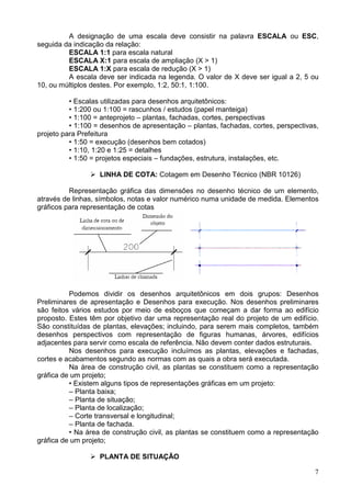 7
A designação de uma escala deve consistir na palavra ESCALA ou ESC,
seguida da indicação da relação:
ESCALA 1:1 para escala natural
ESCALA X:1 para escala de ampliação (X > 1)
ESCALA 1:X para escala de redução (X > 1)
A escala deve ser indicada na legenda. O valor de X deve ser igual a 2, 5 ou
10, ou múltiplos destes. Por exemplo, 1:2, 50:1, 1:100.
• Escalas utilizadas para desenhos arquitetônicos:
• 1:200 ou 1:100 = rascunhos / estudos (papel manteiga)
• 1:100 = anteprojeto – plantas, fachadas, cortes, perspectivas
• 1:100 = desenhos de apresentação – plantas, fachadas, cortes, perspectivas,
projeto para Prefeitura
• 1:50 = execução (desenhos bem cotados)
• 1:10, 1:20 e 1:25 = detalhes
• 1:50 = projetos especiais – fundações, estrutura, instalações, etc.
LINHA DE COTA: Cotagem em Desenho Técnico (NBR 10126)
Representação gráfica das dimensões no desenho técnico de um elemento,
através de linhas, símbolos, notas e valor numérico numa unidade de medida. Elementos
gráficos para representação de cotas
Podemos dividir os desenhos arquitetônicos em dois grupos: Desenhos
Preliminares de apresentação e Desenhos para execução. Nos desenhos preliminares
são feitos vários estudos por meio de esboços que começam a dar forma ao edifício
proposto. Estes têm por objetivo dar uma representação real do projeto de um edifício.
São constituídas de plantas, elevações; incluindo, para serem mais completos, também
desenhos perspectivos com representação de figuras humanas, árvores, edifícios
adjacentes para servir como escala de referência. Não devem conter dados estruturais.
Nos desenhos para execução incluímos as plantas, elevações e fachadas,
cortes e acabamentos segundo as normas com as quais a obra será executada.
Na área de construção civil, as plantas se constituem como a representação
gráfica de um projeto;
• Existem alguns tipos de representações gráficas em um projeto:
– Planta baixa;
– Planta de situação;
– Planta de localização;
– Corte transversal e longitudinal;
– Planta de fachada.
• Na área de construção civil, as plantas se constituem como a representação
gráfica de um projeto;
PLANTA DE SITUAÇÃO
 