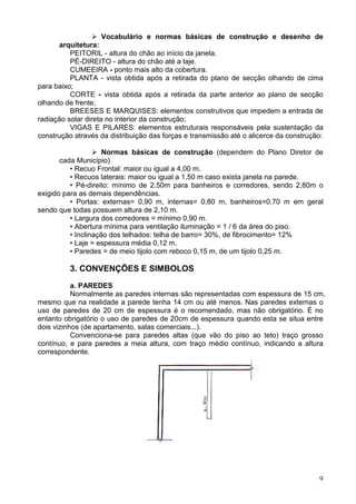 9
Vocabulário e normas básicas de construção e desenho de
arquitetura:
PEITORIL - altura do chão ao início da janela.
PÉ-DIREITO - altura do chão até a laje.
CUMEEIRA - ponto mais alto da cobertura.
PLANTA - vista obtida após a retirada do plano de secção olhando de cima
para baixo;
CORTE - vista obtida após a retirada da parte anterior ao plano de secção
olhando de frente;
BREESES E MARQUISES: elementos construtivos que impedem a entrada de
radiação solar direta no interior da construção;
VIGAS E PILARES: elementos estruturais responsáveis pela sustentação da
construção através da distribuição das forças e transmissão até o alicerce da construção:
Normas básicas de construção (dependem do Plano Diretor de
cada Município)
• Recuo Frontal: maior ou igual a 4,00 m.
• Recuos laterais: maior ou igual a 1,50 m caso exista janela na parede.
• Pé-direito: mínimo de 2.50m para banheiros e corredores, sendo 2,80m o
exigido para as demais dependências.
• Portas: externas= 0,90 m, internas= 0,80 m, banheiros=0,70 m em geral
sendo que todas possuem altura de 2,10 m.
• Largura dos corredores = mínimo 0,90 m.
• Abertura mínima para ventilação iluminação = 1 / 6 da área do piso.
• Inclinação dos telhados: telha de barro= 30%, de fibrocimento= 12%
• Laje = espessura média 0,12 m.
• Paredes = de meio tijolo com reboco 0,15 m, de um tijolo 0,25 m.
3. CONVENÇÕES E SIMBOLOS
a. PAREDES
Normalmente as paredes internas são representadas com espessura de 15 cm,
mesmo que na realidade a parede tenha 14 cm ou até menos. Nas paredes externas o
uso de paredes de 20 cm de espessura é o recomendado, mas não obrigatório. É no
entanto obrigatório o uso de paredes de 20cm de espessura quando esta se situa entre
dois vizinhos (de apartamento, salas comerciais...).
Convenciona-se para paredes altas (que vão do piso ao teto) traço grosso
contínuo, e para paredes a meia altura, com traço médio contínuo, indicando a altura
correspondente.
 