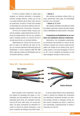 107
MÓDULO III
Conceitos Técnicos Elementares
O termo condutor elétrico é usado para
designar um produto destinado a transportar
corrente (energia elétrica), sendo que os ﬁos
e os cabos elétricos são os tipos mais comuns
de condutores. O cobre é o metal mais utilizado
na fabricação de condutores elétricos para ins-
talações residenciais, comerciais e industriais.
Um ﬁo é um condutor sólido, maciço, pro-
vido de isolação, usado diretamente como con-
dutor de energia elétrica. Por sua vez, a palavra
cabo é utilizada quando um conjunto de ﬁos é
reunido para formar um condutor elétrico.
Dependendo do número de ﬁos que com-
põe um cabo e do diâmetro de cada um de-
les, um condutor apresenta diferentes graus de
ﬂexibilidade. A norma brasileira NBR NM 280
deﬁne algumas classes de ﬂexibilidade para os
condutores elétricos, a saber:
Figura 124 - Tipos de condutores
• Classe 1
São aqueles condutores sólidos (ﬁos), os
quais apresentam baixo grau de ﬂexibilidade
durante o seu manuseio.
• Classe 2, 4, 5 e 6
São aqueles condutores formados por vários
ﬁos (cabos), sendo que, quanto mais alta a classe,
maior a ﬂexibilidade do cabo durante o manuseio.
A importância da ﬂexibilidade de um con-
dutor nas instalações elétricas residenciais
Geralmente, nas instalações residenciais,
os condutores são enﬁados no interior de ele-
trodutos e passam por curvas e caixas de pas-
sagem até chegar ao seu destino ﬁnal, que é,
quase sempre, uma caixa de ligação 5 x 10 cm
ou 10 x 10 cm instalada nas paredes ou uma
caixa octagonal situada no teto ou forro.
Outra questão muito importante, mas que
vem depois da instalação dos cabos, é a du-
rabilidade que eles poderão ter. Os cabos são
projetados para durar, em condições normais,
mais de 25 anos. Além disso, em muitas oca-
siões, há vários condutores de diferentes cir-
cuitos no interior do mesmo eletroduto, o que
torna o trabalho de enﬁação mais difícil ainda.
O uso de cabos ﬂexíveis reduz signiﬁcativa-
mente o esforço de enﬁação dos condutores
nos eletrodutos, facilitando também sua even-
tual retirada. Durante a utilização normal, po-
dem ocorrer situações que levem o sistema a
uma sobrecarga, superaquecendo os cabos e
reduzindo sua vida útil.
Fios sólidos
Cabos ﬂexíveis
 